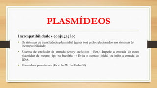 PLASMÍDEOS
Incompatibilidade e conjugação:
• Os sistemas de transferência plasmidial (genes tra) estão relacionados aos sistemas de
incompatibilidade;
• Sistema de exclusão de entrada (entry exclusion - Eex): Impede a entrada de outro
plasmídeo de mesmo tipo na bactéria → Evita o contato inicial ou inibe a entrada do
DNA;
• Plasmídeos promíscuos (Exs: IncW, IncP e IncN).
 