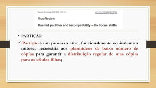 • PARTIÇÃO
 Partição é um processo ativo, funcionalmente equivalente a
mitose, necessária aos plasmídeos de baixo número de
cópias para garantir a distribuição regular de suas cópias
para as células filhas;
 