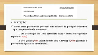 • PARTIÇÃO
Todos esses plasmídeos possuem um módulo de partição específica
que compreende três elementos:
1. um de atuação cis (sítio cetrômero-like) = matriz de sequencia
repetida - parS;
2. dois genes: parA (codifica para uma ATPase) e parB (codifica a
proteína de ligação ao centrômero).
 