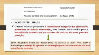 • INCOMPATIBILIDADE
 O termo refere-se geralmente à instabilidade recíproca dos plasmídeos
portadores do mesmo centrômero, mas também foi estendido para a
instabilidade causada por um excesso de uma ou de outra proteína
partição;
IMPORTANTE! Evitar um desequilíbrio ou excesso de parA e/ou parB é
indicado pelo arranjo do operon e da auto-regulação da sua transcrição por uma
ou ambas as proteínas.
 