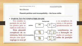 • PARTIÇÃO INCOMPATIBILIDADE
Um modelo mais robusto baseia-se na ideia de que os complexos de
partição de um dado par tem especificidade uns com os outros, e são postos
em prática pelo seu aparelho de partição cognato, independentemente do
replicon onde eles estão situados.
Dois plasmídeos incompatíveis expõem seus centrômeros ou
complexos de centrómero para o outro, permitindo a formação de
misturas, bem como pares afins. Pares mistos são orientadas em qualquer
direção com igual probabilidade, de modo que o aparelho de partição
segrega os seus plasmídeos aleatoriamente.
 