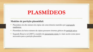 PLASMÍDEOS
Modelos de partição plasmidial:
• Plasmídeos de alto número de cópias são estavelmente mantidos por segregação
randômica;
• Plasmídeos de baixo número de cópias possuem sistemas gênicos de partição ativa;
• Segundo Bouet et al (2007) o modelo do pareamento misto é o mais aceito como passo
necessário para a partição plasmidial.
 