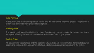 Initial Planning
In this phase, the brainstorming session started and the title for the proposed project. The problem of
system was identified before proceed to next phase.
Planning Phase
The specific goals were identified in this phase. This planning process includes the detailed overview of
each goal, including the reason for its selection and the outcomes of goal system.
Analysis Phase
All requirements was analyzed and the problems fully understood. The information from related journal,
papers and existing system was gathered to have a better understanding in developing the system.
 