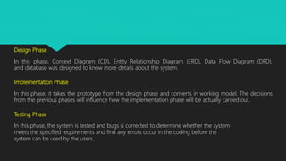 Design Phase
In this phase, Context Diagram (CD), Entity Relationship Diagram (ERD), Data Flow Diagram (DFD),
and database was designed to know more details about the system.
Implementation Phase
In this phase, it takes the prototype from the design phase and converts in working model. The decisions
from the previous phases will influence how the implementation phase will be actually carried out.
Testing Phase
In this phase, the system is tested and bugs is corrected to determine whether the system
meets the specified requirements and find any errors occur in the coding before the
system can be used by the users.
 