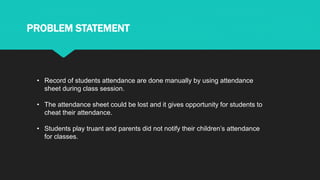 • Record of students attendance are done manually by using attendance
sheet during class session.
• The attendance sheet could be lost and it gives opportunity for students to
cheat their attendance.
• Students play truant and parents did not notify their children’s attendance
for classes.
PROBLEM STATEMENT
 