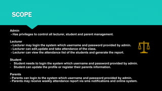 SCOPE
Admin
- Has privileges to control all lecturer, student and parent management.
Lecturer
- Lecturer may login the system which username and password provided by admin.
- Lecturer can edit,update and take attendance of the class.
- Lecturer can view the attendance list of the students and generate the report.
Student
- Student needs to login the system which username and password provided by admin.
- Student can update the profile or register their parents information.
Parents
- Parents can login to the system which username and password provided by admin.
- Parents may receive weekly attendance report via sms notifications and online system.
 