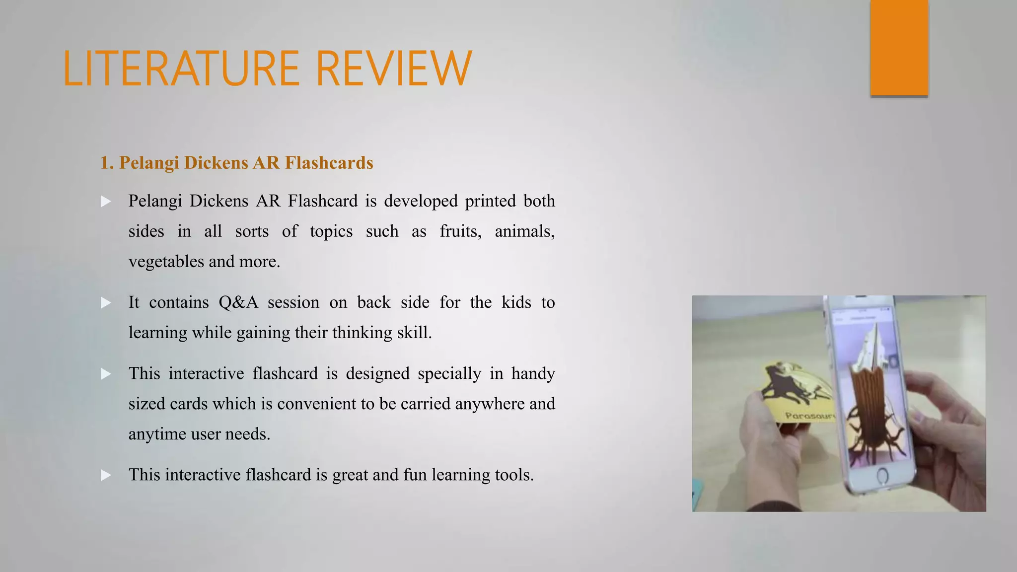 LITERATURE REVIEW
1. Pelangi Dickens AR Flashcards
 Pelangi Dickens AR Flashcard is developed printed both
sides in all sorts of topics such as fruits, animals,
vegetables and more.
 It contains Q&A session on back side for the kids to
learning while gaining their thinking skill.
 This interactive flashcard is designed specially in handy
sized cards which is convenient to be carried anywhere and
anytime user needs.
 This interactive flashcard is great and fun learning tools.
 