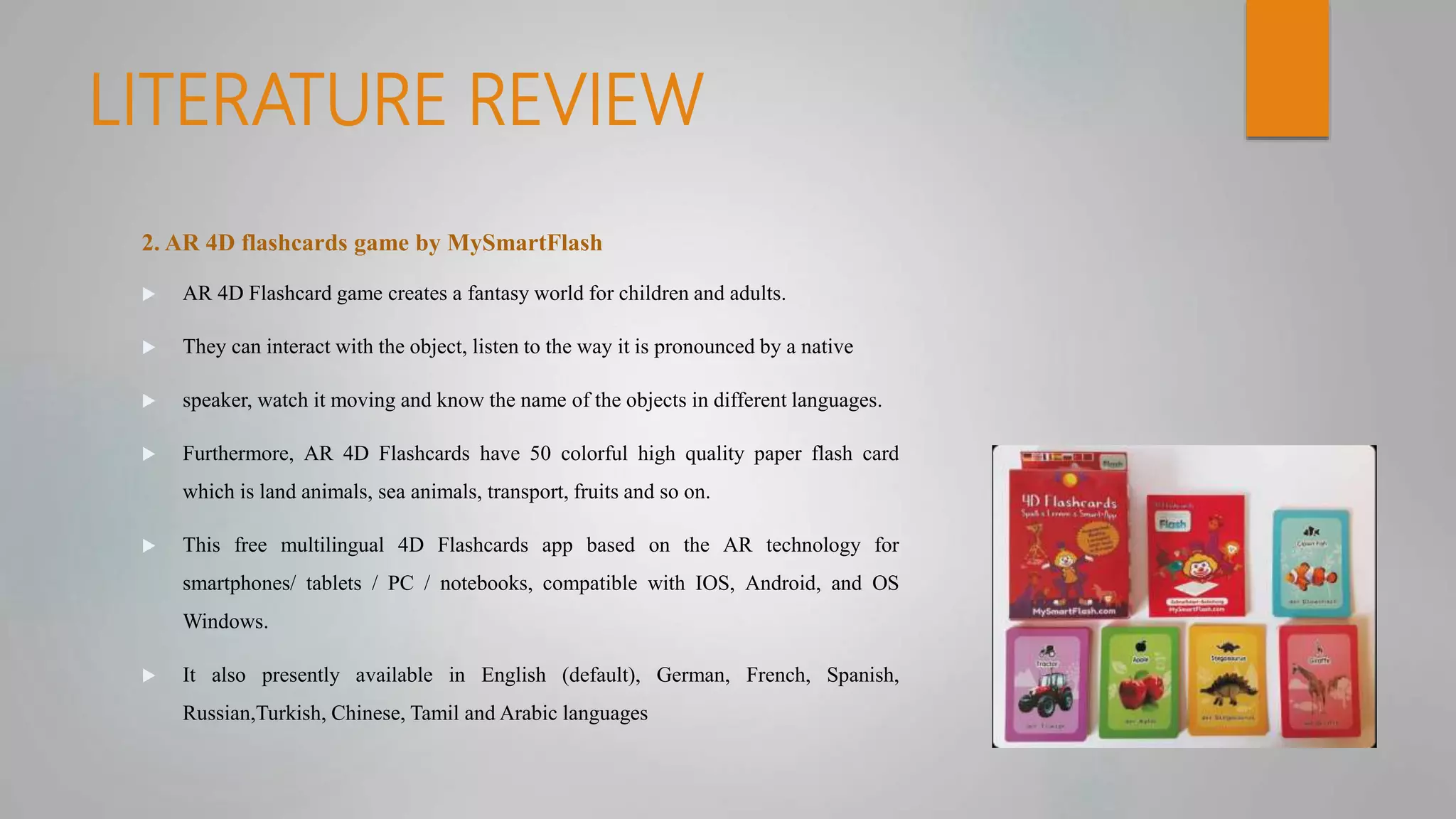 LITERATURE REVIEW
2. AR 4D flashcards game by MySmartFlash
 AR 4D Flashcard game creates a fantasy world for children and adults.
 They can interact with the object, listen to the way it is pronounced by a native
 speaker, watch it moving and know the name of the objects in different languages.
 Furthermore, AR 4D Flashcards have 50 colorful high quality paper flash card
which is land animals, sea animals, transport, fruits and so on.
 This free multilingual 4D Flashcards app based on the AR technology for
smartphones/ tablets / PC / notebooks, compatible with IOS, Android, and OS
Windows.
 It also presently available in English (default), German, French, Spanish,
Russian,Turkish, Chinese, Tamil and Arabic languages
 