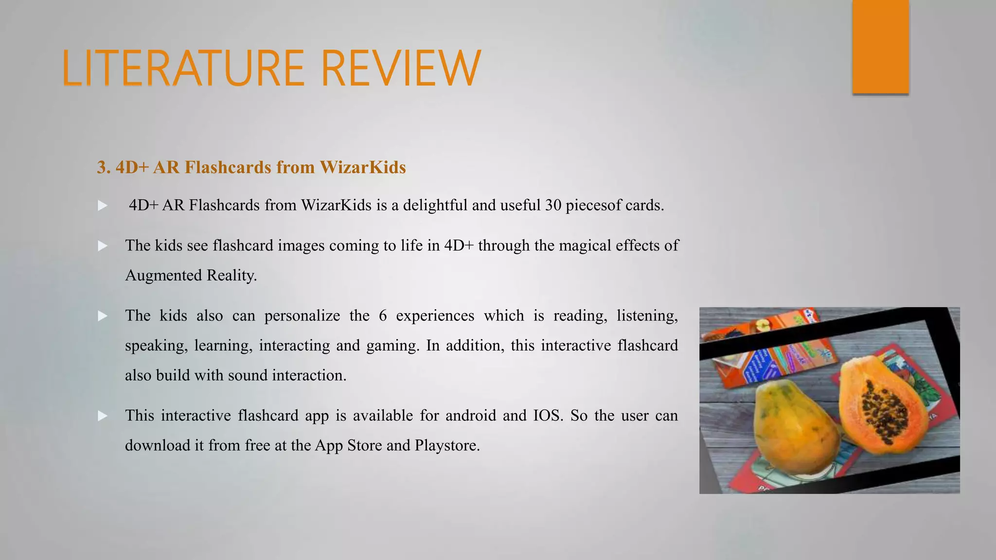 LITERATURE REVIEW
3. 4D+ AR Flashcards from WizarKids
 4D+ AR Flashcards from WizarKids is a delightful and useful 30 piecesof cards.
 The kids see flashcard images coming to life in 4D+ through the magical effects of
Augmented Reality.
 The kids also can personalize the 6 experiences which is reading, listening,
speaking, learning, interacting and gaming. In addition, this interactive flashcard
also build with sound interaction.
 This interactive flashcard app is available for android and IOS. So the user can
download it from free at the App Store and Playstore.
 
