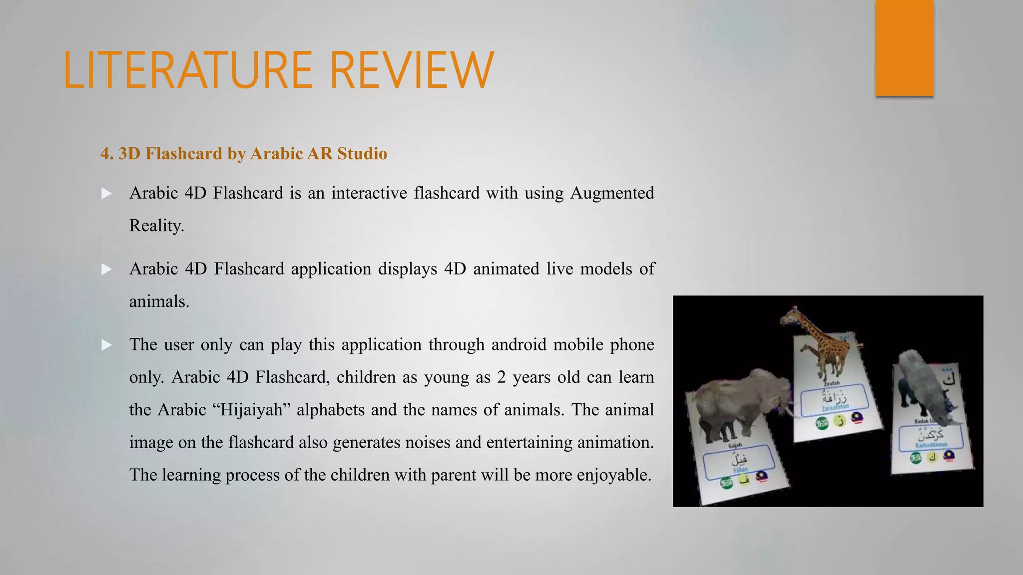 LITERATURE REVIEW
4. 3D Flashcard by Arabic AR Studio
 Arabic 4D Flashcard is an interactive flashcard with using Augmented
Reality.
 Arabic 4D Flashcard application displays 4D animated live models of
animals.
 The user only can play this application through android mobile phone
only. Arabic 4D Flashcard, children as young as 2 years old can learn
the Arabic “Hijaiyah” alphabets and the names of animals. The animal
image on the flashcard also generates noises and entertaining animation.
The learning process of the children with parent will be more enjoyable.
 