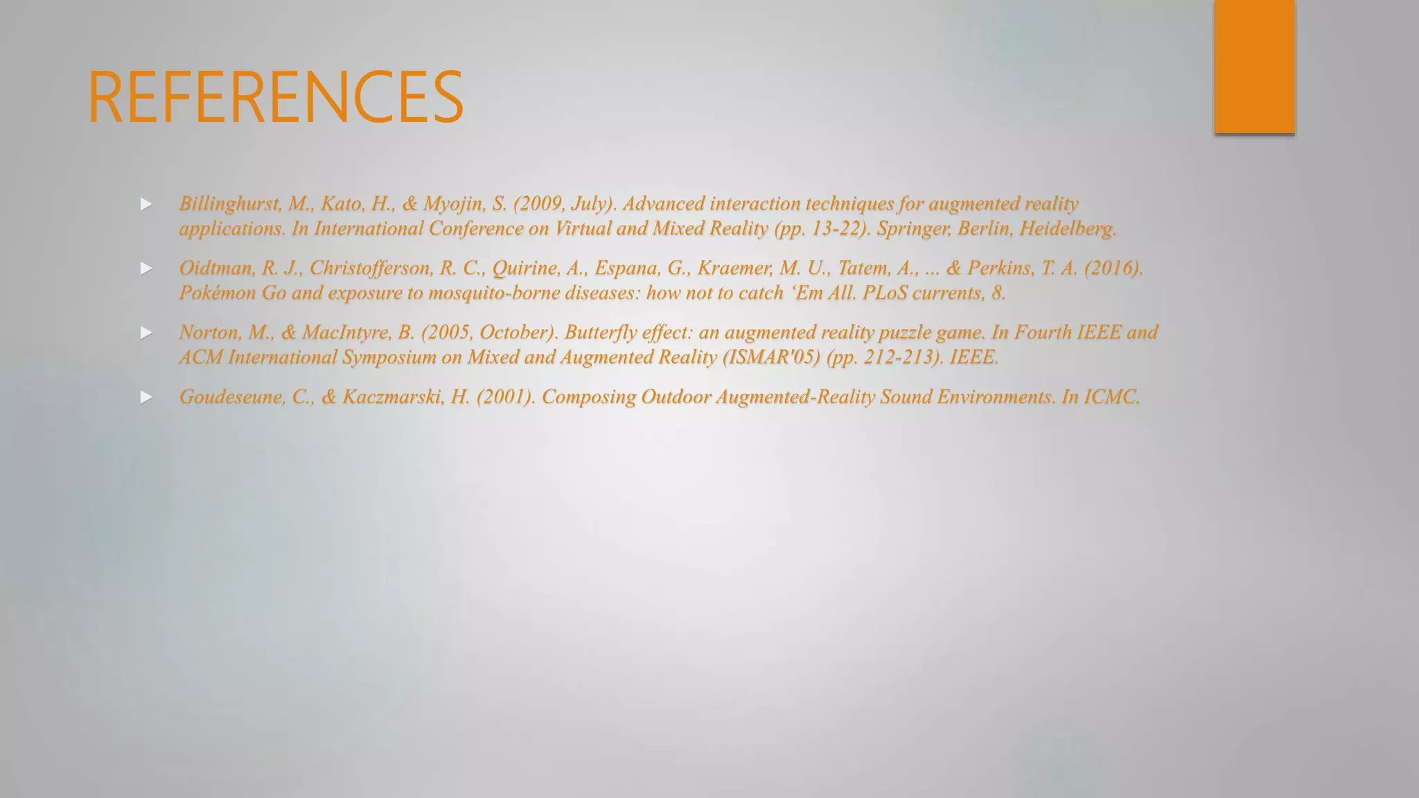 REFERENCES
 Billinghurst, M., Kato, H., & Myojin, S. (2009, July). Advanced interaction techniques for augmented reality
applications. In International Conference on Virtual and Mixed Reality (pp. 13-22). Springer, Berlin, Heidelberg.
 Oidtman, R. J., Christofferson, R. C., Quirine, A., Espana, G., Kraemer, M. U., Tatem, A., ... & Perkins, T. A. (2016).
Pokémon Go and exposure to mosquito-borne diseases: how not to catch ‘Em All. PLoS currents, 8.
 Norton, M., & MacIntyre, B. (2005, October). Butterfly effect: an augmented reality puzzle game. In Fourth IEEE and
ACM International Symposium on Mixed and Augmented Reality (ISMAR'05) (pp. 212-213). IEEE.
 Goudeseune, C., & Kaczmarski, H. (2001). Composing Outdoor Augmented-Reality Sound Environments. In ICMC.
 
