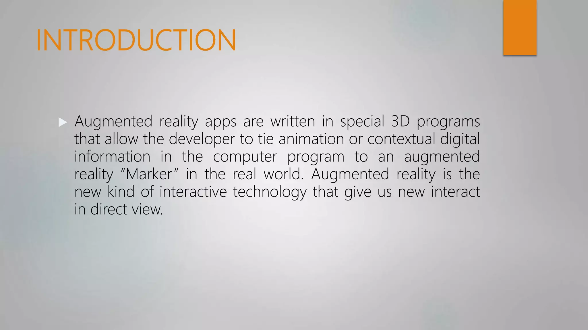 INTRODUCTION
 Augmented reality apps are written in special 3D programs
that allow the developer to tie animation or contextual digital
information in the computer program to an augmented
reality “Marker” in the real world. Augmented reality is the
new kind of interactive technology that give us new interact
in direct view.
 