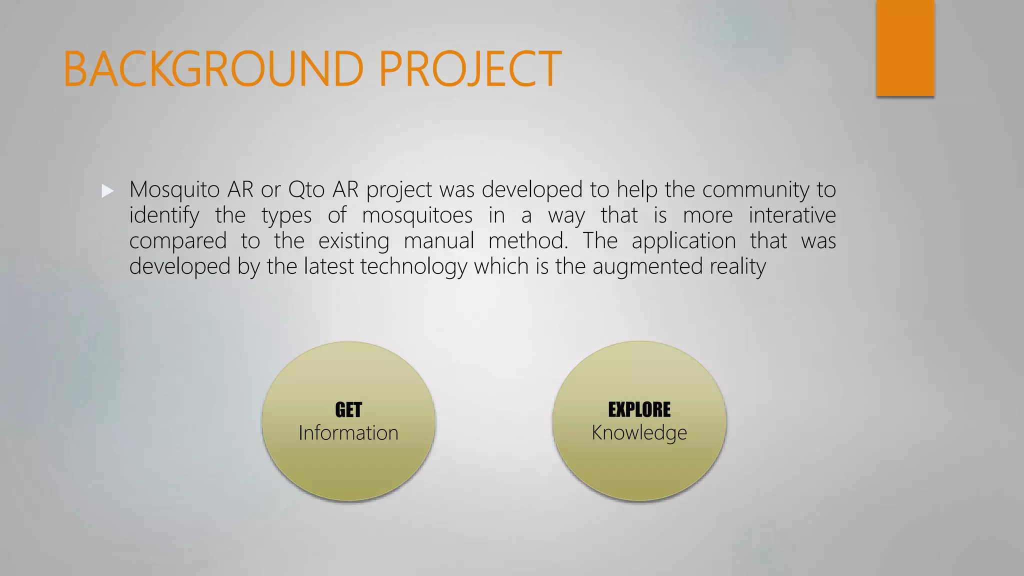 BACKGROUND PROJECT
 Mosquito AR or Qto AR project was developed to help the community to
identify the types of mosquitoes in a way that is more interative
compared to the existing manual method. The application that was
developed by the latest technology which is the augmented reality
GET
Information
EXPLORE
Knowledge
 
