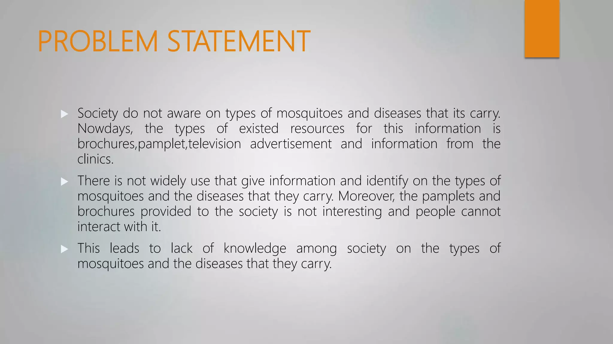 PROBLEM STATEMENT
 Society do not aware on types of mosquitoes and diseases that its carry.
Nowdays, the types of existed resources for this information is
brochures,pamplet,television advertisement and information from the
clinics.
 There is not widely use that give information and identify on the types of
mosquitoes and the diseases that they carry. Moreover, the pamplets and
brochures provided to the society is not interesting and people cannot
interact with it.
 This leads to lack of knowledge among society on the types of
mosquitoes and the diseases that they carry.
 