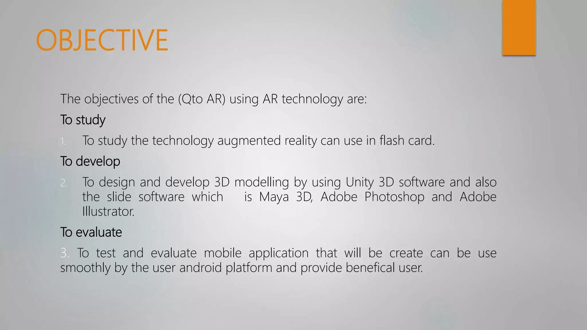 OBJECTIVE
The objectives of the (Qto AR) using AR technology are:
To study
1. To study the technology augmented reality can use in flash card.
To develop
2. To design and develop 3D modelling by using Unity 3D software and also
the slide software which is Maya 3D, Adobe Photoshop and Adobe
Illustrator.
To evaluate
3. To test and evaluate mobile application that will be create can be use
smoothly by the user android platform and provide benefical user.
 