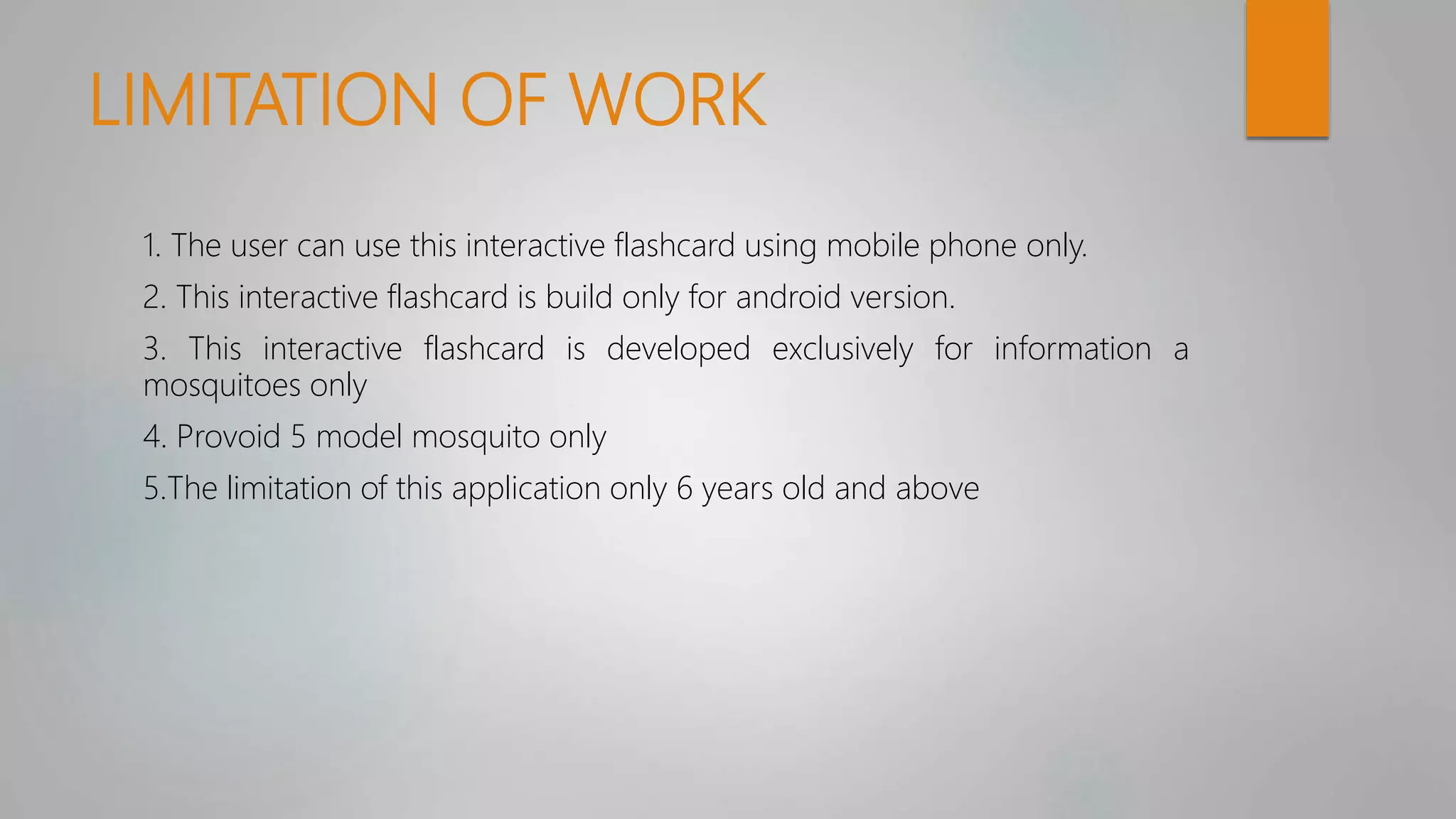 LIMITATION OF WORK
1. The user can use this interactive flashcard using mobile phone only.
2. This interactive flashcard is build only for android version.
3. This interactive flashcard is developed exclusively for information a
mosquitoes only
4. Provoid 5 model mosquito only
5.The limitation of this application only 6 years old and above
 