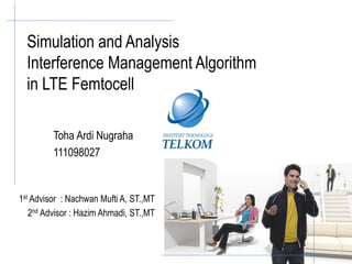 Simulation and Analysis
  Interference Management Algorithm
  in LTE Femtocell

         Toha Ardi Nugraha
         111098027


1st Advisor : Nachwan Mufti A, ST.,MT
   2nd Advisor : Hazim Ahmadi, ST.,MT
 
