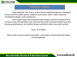 Ijarah dibentuk dari Al-Ajru. Al-Ajru didunia adalah kompensasi sedangkan
Al-Ajru di akhIrat adalah pahala. Adapaun ijarah dalam istilah adalah akad atas
manfaat/jasa dengan suatu kompensasi.
Ijarah adalah akad antara bank (mu’ajjir) dengan nasabah (mutta’jir) untuk
menyewa suatu barang/objek sewa milik bank dan bank mendapat imbalan jasa atas
barang yang disewanya, dan diakhiri dengan pembelian obyek sewa oleh nasabah.
surah At-Tholaq:6
“jika mereka menyusui (anak-anak) kalian untuk kalian maka berikaanlah kepada
mereka upah nya”
 
