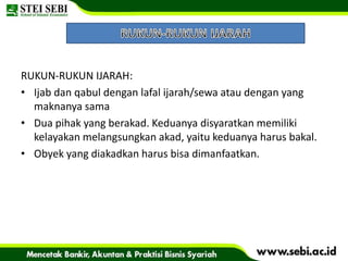 RUKUN-RUKUN IJARAH:
• Ijab dan qabul dengan lafal ijarah/sewa atau dengan yang
maknanya sama
• Dua pihak yang berakad. Keduanya disyaratkan memiliki
kelayakan melangsungkan akad, yaitu keduanya harus bakal.
• Obyek yang diakadkan harus bisa dimanfaatkan.
 