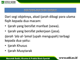 Dari segi objeknya, akad ijarah dibagi para ulama
fiqih kepada dua macam:
• Ijarah yang bersifat manfaat (sewa).
• Ijarah yang bersifat pekerjaan (jasa).
Ijarah ‘ala al-‘amal (upah mengupah) terbagi
kepada dua yaitu:
• Ijarah Khusus
• Ijarah Musytarak
 
