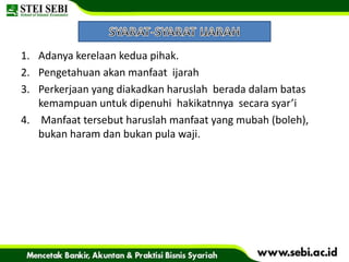 1. Adanya kerelaan kedua pihak.
2. Pengetahuan akan manfaat ijarah
3. Perkerjaan yang diakadkan haruslah berada dalam batas
kemampuan untuk dipenuhi hakikatnnya secara syar’i
4. Manfaat tersebut haruslah manfaat yang mubah (boleh),
bukan haram dan bukan pula waji.
 