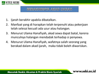 1. Ijarah berakhir apabila dibatalkan.
2. Manfaat yang di harapkan telah terpenuhi atau pekerjaan
telah selesai kecuali ada uzur atau halangan.
3. Menurut Ulama Hanafiyah, akad sewa dapat batal, karena
munculnya halangan mendadak terhadap si penyewa.
4. Menurut Ulama Hanafiyah, wafatnya salah seorang yang
berakad dalam akad ijarah, maka tidak boleh diwariskan.
 