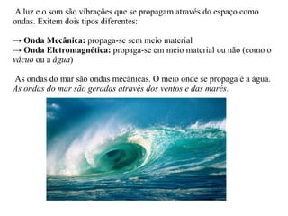 A luz e o som são vibrações que se propagam através do espaço como ondas. Exitem dois tipos diferentes: ->   Onda Mecânica:  propaga-se sem meio material ->  Onda Eletromagnética:  propaga-se em meio material ou não (como o  vácuo  ou a  água ) As ondas do mar são ondas mecânicas. O meio onde se propaga é a água. As ondas do mar são geradas através dos ventos e das marés. 