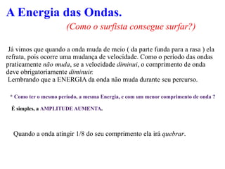 A Energia das Ondas. (Como o surfista consegue surfar?) Já vimos que quando a onda muda de meio ( da parte funda para a rasa ) ela refrata, pois ocorre uma mudança de velocidade. Como o período das ondas praticamente  não muda , se a velocidade  diminui , o comprimento de onda deve obrigatoriamente  diminuir. Lembrando que a ENERGIA da onda não muda durante seu percurso. * Como ter o mesmo período, a mesma Energia, e com um menor comprimento de onda ? É simples, a  AMPLITUDE AUMENTA . Quando a onda atingir 1/8 do seu comprimento ela irá  quebrar . 