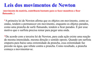 Leis dos movimentos de Newton (movimento da matéria, contribuem bastante para se fazer manobras e ficar flutuando. ) * A primeira lei de Newton afirma que os objetos em movimento, como as ondas, tendem a permanecer em movimento, enquanto os objetos parados, como uma prancha de surfe flutuando, tendem a ficar parados. É por esse motivo que o surfista precisa remar para pegar uma onda.  * De acordo com a terceira lei de Newton, para cada ação existe uma reação de mesma intensidade, mesma direção e sentido oposto. Quando um surfista empurra para baixo uma extremidade da prancha, essa extremidade faz pressão na água, que rebate contra a prancha. Como resultado, a prancha começa a movimentar-se. 