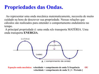 Propriedades das Ondas. Ao representar uma onda mecânica matematicamente, necessita de muito cuidado na hora de descrever sua propriedade. Nessas relações que cálculos são realizados para entender o comportamento ondulatório no tempo. A principal propriedade é: uma onda  não  transporta MATÉRIA. Uma onda transporta  ENERGIA . Equação onda mecânica:   velocidade = comprimento de onda X frequência  OU velocidade = comprimento de onda X [ 1 / Período ] 