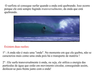 O surfista só consegue surfar quando a onda está quebrando. Isso ocorre porque ele está sempre fugindo  transversalmente , da onda que está quebrando. Existem duas razões: 1º : A onda não é mais uma "onda". No momento em que ela quebra, não se caracteriza mais como uma onda pois há o transporte de matéria ! 2º : Ele surfa transversalmente à onda, ou seja, ele utiliza a energia das partículas de água que estão em movimento circular, conseguindo assim, deslocar-se para frente junto com a onda! 