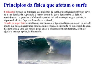 Princípios da física que afetam o surfe Flutuação:  o poder de flutuação das pranchas de surfe, ou capacidade de boiar, deve-se a sua densidade. A prancha é menos densa do que a água embaixo dela. O revestimento da prancha também é impermeável, evitando que a água penetre, a espuma de dentro fique encharcada e ela afunde; Tensão da superfície:  as moléculas que formam a água são ligadas umas às outras, de modo que possam criar uma película surpreendentemente forte na superfície da água. Essa película é uma das razões pelas quais a onda mantém seu formato, além de ajudar a manter a prancha flutuando; 
