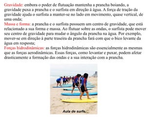 Gravidade:  embora o poder de flutuação mantenha a prancha boiando, a gravidade puxa a prancha e o surfista em direção à água. A força de tração da gravidade ajuda o surfista a manter-se no lado em movimento, quase vertical, de uma onda; Massa e forma:  a prancha e o surfista possuem um centro de gravidade, que está relacionado a sua forma e massa. Ao flutuar sobre as ondas, o surfista pode mover seu centro de gravidade para mudar o ângulo da prancha na água. Por exemplo, mover-se em direção à parte traseira da prancha fará com que o bico levante da água em resposta; Forças hidrodinâmicas:  as forças hidrodinâmicas são essencialmente as mesmas que as forças aerodinâmicas. Essas forças, como levantar e puxar, podem afetar drasticamente a formação das ondas e a sua interação com a prancha. Aula de surfe. 