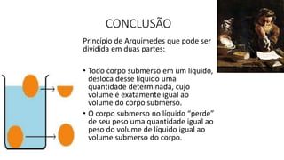 CONCLUSÃO
Princípio de Arquimedes que pode ser
dividida em duas partes:
• Todo corpo submerso em um líquido,
desloca desse líquido uma
quantidade determinada, cujo
volume é exatamente igual ao
volume do corpo submerso.
• O corpo submerso no líquido “perde”
de seu peso uma quantidade igual ao
peso do volume de líquido igual ao
volume submerso do corpo.
 