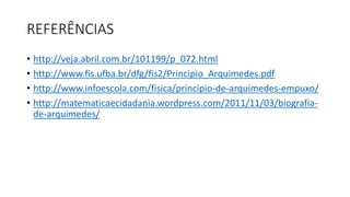 REFERÊNCIAS
• http://veja.abril.com.br/101199/p_072.html
• http://www.fis.ufba.br/dfg/fis2/Principio_Arquimedes.pdf
• http://www.infoescola.com/fisica/principio-de-arquimedes-empuxo/
• http://matematicaecidadania.wordpress.com/2011/11/03/biografia-
de-arquimedes/
 