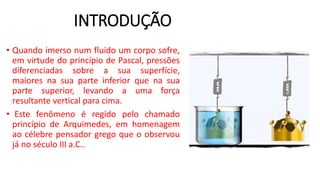 INTRODUÇÃO
• Quando imerso num fluido um corpo sofre,
em virtude do princípio de Pascal, pressões
diferenciadas sobre a sua superfície,
maiores na sua parte inferior que na sua
parte superior, levando a uma força
resultante vertical para cima.
• Este fenômeno é regido pelo chamado
princípio de Arquimedes, em homenagem
ao célebre pensador grego que o observou
já no século III a.C..
 