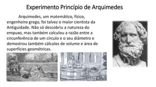 Experimento Princípio de Arquimedes
Arquimedes, um matemático, físico,
engenheiro grego, foi talvez o maior cientista da
Antiguidade. Não só descobriu a natureza do
empuxo, mas também calculou a razão entre a
circunferência de um círculo e o seu diâmetro e
demostrou também cálculos de volume e área de
superfícies geométricas.
 
