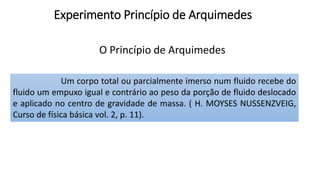 Experimento Princípio de Arquimedes
O Princípio de Arquimedes
Um corpo total ou parcialmente imerso num fluido recebe do
fluido um empuxo igual e contrário ao peso da porção de fluido deslocado
e aplicado no centro de gravidade de massa. ( H. MOYSES NUSSENZVEIG,
Curso de física básica vol. 2, p. 11).
 