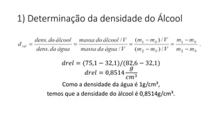 1) Determinação da densidade do Álcool
𝑑𝑟𝑒𝑙 = (75,1 − 32,1)/(82,6 − 32,1)
𝑑𝑟𝑒𝑙 = 0,8514
𝑔
𝑐𝑚3
Como a densidade da água é 1g/cm³,
temos que a densidade do álcool é 0,8514g/cm³.
 