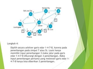 Langkah 4:
Dipilih secara arbitrer garis edar 1-4-7-8, karena pada
penerbangan pada simpul 7 atau St. Louis hanya
memiliki input penerbangan 3 maka jalur pada garis
edar 1-4-7-8 dikurangi dengan 3 penerbangan. Maka
Input penerbangan pertama yang melewati garis edar 1-
4-7-8 hanya bisa diberikan 3 penerbangan.
 