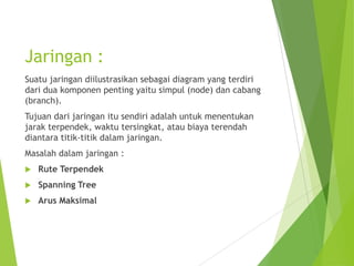 Jaringan :
Suatu jaringan diilustrasikan sebagai diagram yang terdiri
dari dua komponen penting yaitu simpul (node) dan cabang
(branch).
Tujuan dari jaringan itu sendiri adalah untuk menentukan
jarak terpendek, waktu tersingkat, atau biaya terendah
diantara titik-titik dalam jaringan.
Masalah dalam jaringan :
 Rute Terpendek
 Spanning Tree
 Arus Maksimal
 