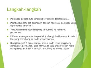 Langkah-langkah
 Pilih node dengan rute langsung terpendek dari titik asal.
 Membangun satu set permanen dengan node asal dan node yang
dipilih pada langkah 1.
 Tentukan semua node langsung terhubung ke node set
permanen.
 Pilih node dengan rute terpendek (cabang) dari kelompok node
langsung terhubung ke node set permanen.
 Ulangi langkah 3 dan 4 sampai semua node telah bergabung
dengan set permanen. Jika hanya ada satu anode tujuan maka
ulangi langkah 3 dan 4 sampai terhubung ke anode tujuan.
 