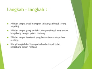 Langkah – langkah :
 Pilihlah simpul awal manapun (biasanya simpul 1 yang
terpilih)
 Pilihlah simpul yang terdekat dengan simpul awal untuk
bergabung dengan pohon rentang.
 Pilihlah simpul terdekat yang belum termasuk pohon
rentang.
 Ulangi langkah ke 3 sampai seluruh simpul telah
bergabung pohon rentang
 