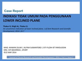 INDI
INDIKASI TIDAK UMUM PADA PENGGUNAAN
LOWER INCLINED PLANE
Thakur R, Shigli AL, Thakur G.
An uncommon indication of lower inclined plane. J of Dent Research and Scientific
Development; 2014: 24-7
MHD. IKHWAN ZULMI | ALFINA SUBIANTORO | SITI FILZAH BT FARIDUDDIN
DRG. SITI BAHIRRAH., SP.ORT
©22 MAY 2014
 