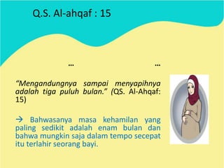 Q.S. Al-ahqaf : 15

…

…

“Mengandungnya sampai menyapihnya
adalah tiga puluh bulan.” (QS. Al-Ahqaf:
15)
 Bahwasanya masa kehamilan yang
paling sedikit adalah enam bulan dan
bahwa mungkin saja dalam tempo secepat
itu terlahir seorang bayi.

 
