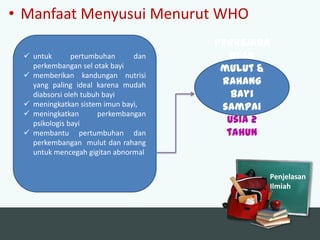 • Manfaat Menyusui Menurut WHO
 untuk
pertumbuhan
dan
perkembangan sel otak bayi
 memberikan kandungan nutrisi
yang paling ideal karena mudah
diabsorsi oleh tubuh bayi
 meningkatkan sistem imun bayi,
 meningkatkan
perkembangan
psikologis bayi
 membantu pertumbuhan dan
perkembangan mulut dan rahang
untuk mencegah gigitan abnormal

Perkemba
ngan
mulut &
rahang
bayi
sampai
usia 2
tahun

Penjelasan
Ilmiah

 