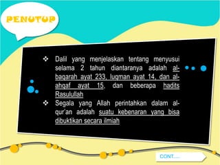PENUTUP

 Dalil yang menjelaskan tentang menyusui
selama 2 tahun diantaranya adalah albaqarah ayat 233, luqman ayat 14, dan alahqaf ayat 15, dan beberapa hadits
Rasulullah
 Segala yang Allah perintahkan dalam alqur’an adalah suatu kebenaran yang bisa
dibuktikan secara ilmiah

CONT.....

 