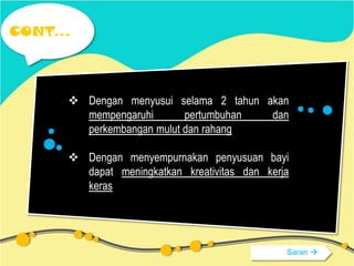 CONT...

 Dengan menyusui selama 2 tahun akan
mempengaruhi
pertumbuhan
dan
perkembangan mulut dan rahang
 Dengan menyempurnakan penyusuan bayi
dapat meningkatkan kreativitas dan kerja
keras

Saran 

 