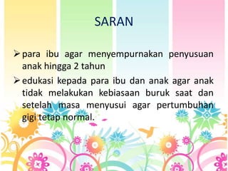 SARAN
 para ibu agar menyempurnakan penyusuan
anak hingga 2 tahun
 edukasi kepada para ibu dan anak agar anak
tidak melakukan kebiasaan buruk saat dan
setelah masa menyusui agar pertumbuhan
gigi tetap normal.

 