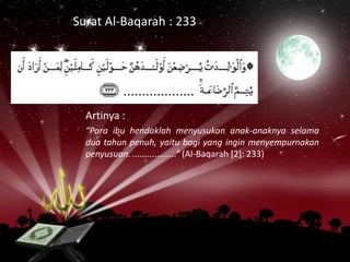 Surat Al-Baqarah : 233

Artinya :
“Para ibu hendaklah menyusukan anak-anaknya selama
dua tahun penuh, yaitu bagi yang ingin menyempurnakan
penyusuan. ..................” (Al-Baqarah [2]: 233)

 